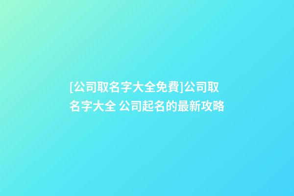 [公司取名字大全免費]公司取名字大全 公司起名的最新攻略-第1張-公司起名-玄機派